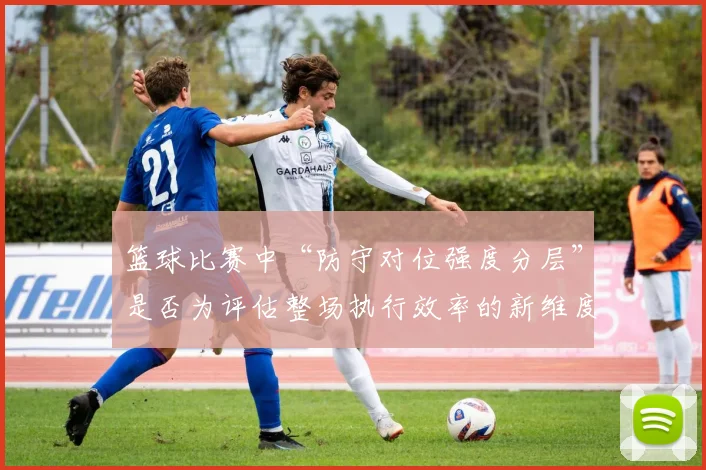 篮球比赛中“防守对位强度分层”是否为评估整场执行效率的新维度