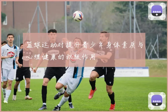 篮球运动对提升青少年身体素质与心理健康的积极作用